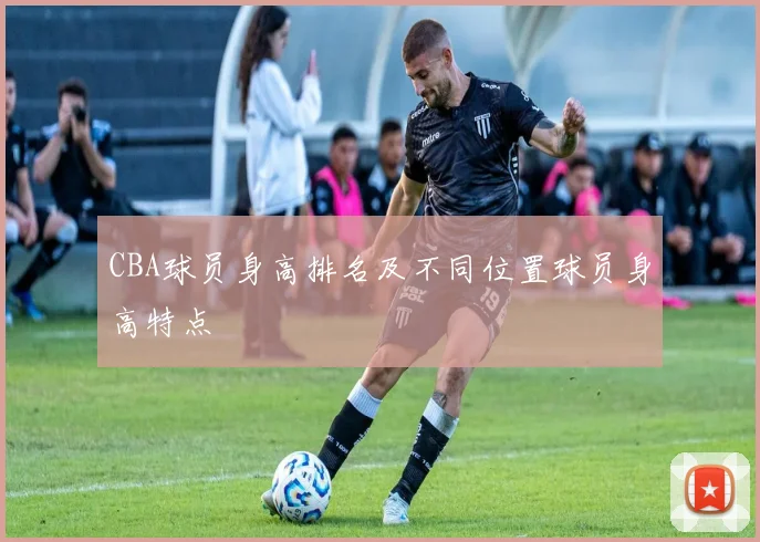 CBA球员身高排名及不同位置球员身高特点