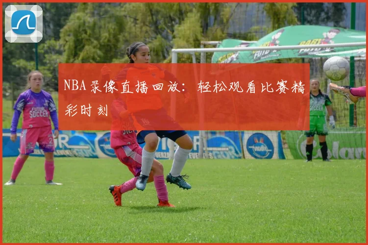 NBA录像直播回放：轻松观看比赛精彩时刻