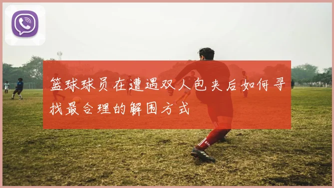 篮球球员在遭遇双人包夹后如何寻找最合理的解围方式