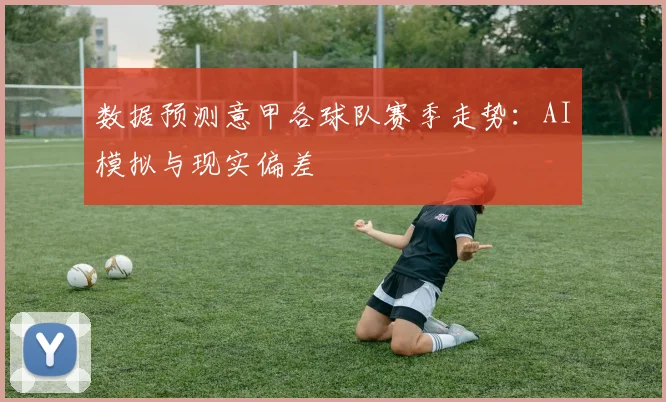 数据预测意甲各球队赛季走势：AI模拟与现实偏差