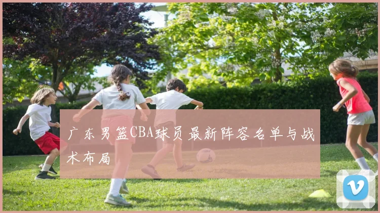 广东男篮CBA球员最新阵容名单与战术布局
